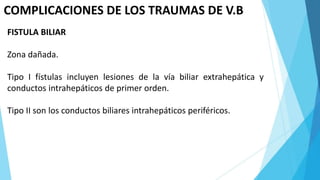 COMPLICACIONES DE LOS TRAUMAS DE V.B
FISTULA BILIAR
Zona dañada.
Tipo I fístulas incluyen lesiones de la vía biliar extrahepática y
conductos intrahepáticos de primer orden.
Tipo II son los conductos biliares intrahepáticos periféricos.
 