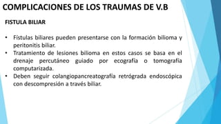 COMPLICACIONES DE LOS TRAUMAS DE V.B
FISTULA BILIAR
• Fístulas biliares pueden presentarse con la formación bilioma y
peritonitis biliar.
• Tratamiento de lesiones bilioma en estos casos se basa en el
drenaje percutáneo guiado por ecografía o tomografía
computarizada.
• Deben seguir colangiopancreatografía retrógrada endoscópica
con descompresión a través biliar.
 