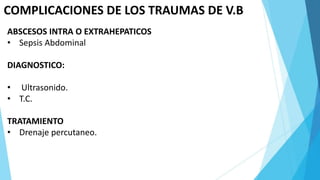 COMPLICACIONES DE LOS TRAUMAS DE V.B
ABSCESOS INTRA O EXTRAHEPATICOS
• Sepsis Abdominal
DIAGNOSTICO:
• Ultrasonido.
• T.C.
TRATAMIENTO
• Drenaje percutaneo.
 