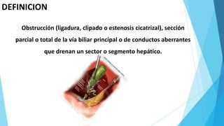DEFINICION
Obstrucción (ligadura, clipado o estenosis cicatrizal), sección
parcial o total de la vía biliar principal o de conductos aberrantes
que drenan un sector o segmento hepático.
 