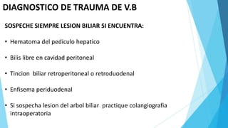 DIAGNOSTICO DE TRAUMA DE V.B
SOSPECHE SIEMPRE LESION BILIAR SI ENCUENTRA:
• Hematoma del pediculo hepatico
• Bilis libre en cavidad peritoneal
• Tincion biliar retroperitoneal o retroduodenal
• Enfisema periduodenal
• Si sospecha lesion del arbol biliar practique colangiografia
intraoperatoria
 
