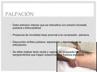 PALPACIÓN
• Dolor pelviano intenso que se intensifica con presión bicrestal,
pubiana o bitrocantérea
• Presencia de movilidad ósea anormal a la compresión pelviana.
• Disyunción sínfisis pubiana: separación y depresión de la
articulación.
• Se debe realizar tacto rectal y vaginal: en búsqueda de
sangramientos que hagan sospechar una fractura expuesta.
 