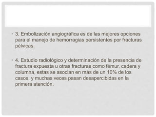 • 3. Embolización angiográfica es de las mejores opciones
para el manejo de hemorragias persistentes por fracturas
pélvicas.
• 4. Estudio radiológico y determinación de la presencia de
fractura expuesta u otras fracturas como fémur, cadera y
columna, estas se asocian en más de un 10% de los
casos, y muchas veces pasan desapercibidas en la
primera atención.
 