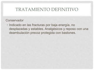 TRATAMIENTO DEFINITIVO
Conservador
• Indicado en las fracturas por baja energía, no
desplazadas y estables. Analgésicos y reposo con una
deambulación precoz protegida con bastones.
 