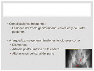 • Complicaciones frecuentes:
• Lesiones del tracto genitourinario, vesicales y de uretra
posterior.
• A largo plazo se generan trastones funcionales como:
• Dismetrías
• Artrosis postraumática de la cadera
• Alteraciones del canal del parto
 