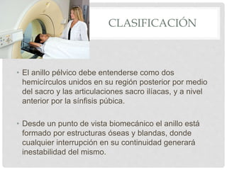 CLASIFICACIÓN
• El anillo pélvico debe entenderse como dos
hemicírculos unidos en su región posterior por medio
del sacro y las articulaciones sacro ilíacas, y a nivel
anterior por la sínfisis púbica.
• Desde un punto de vista biomecánico el anillo está
formado por estructuras óseas y blandas, donde
cualquier interrupción en su continuidad generará
inestabilidad del mismo.
 