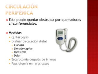 Estapuede quedar obstruida por quemaduras
 circunferenciales.

 Medidas
    Quitar joyas
    Evaluar circulación distal
        Cianosis
        Llenado capilar
        Parestesia
        Dolor
    Escarotomía después de 6 horas
    Fasciotomía en raros casos
 