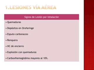 Signos de Lesión por Inhalación

• Quemaduras

• Depósitos en Orofaringe

• Esputo carbonaceo

• Ronquera

• HC de encierro

• Explosión con quemaduras

• Carboxihemoglobina mayores al 10%.
 
