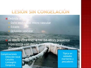  Debida     a:
         Daño endotelial micro vascular
         Estasis
         Oclusión vascular


     Al inicio esta frio, a las 24-48hrs presenta
      hiperemia con dolor intenso, ardor y
      disestesia
Complicaciones                               Típica en
   Infección local                           soldados
   Celulitis                                marineros y
   Linfangitis                              pescadores
   Gangrena
 