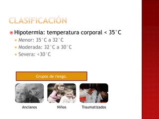  Hipotermia:     temperatura corporal < 35°C
    Menor: 35°C a 32°C
    Moderada: 32°C a 30°C
    Severa: <30°C



             Grupos de riesgo.




      Ancianos          Niños    Traumatizados
 