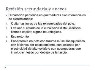 Revisión secundaria y anexos 
 Circulación periférica en quemaduras circunferenciales 
de extremidades: 
1. Quitar las joyas de las extremidades del pcte. 
2. Evaluar el estado de la circulación distal: cianosis, 
llenado capilar, signos neurológicos. 
3. Escarotomía 
4. Fasciotomía en pcts con trauma músculoesquelético, 
con lesiones por aplastamiento, con lesiones por 
electricidad de alto voltaje o con quemaduras que 
involucren tejido por debajo de la fascia. 
 