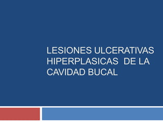 LESIONES ULCERATIVAS
HIPERPLASICAS DE LA
CAVIDAD BUCAL
 
