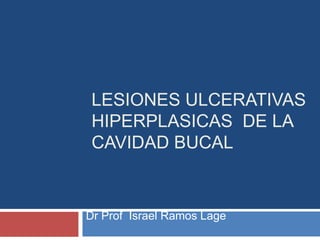 LESIONES ULCERATIVAS
HIPERPLASICAS DE LA
CAVIDAD BUCAL
Dr Prof Israel Ramos Lage
 