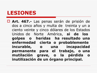 LESIONES Art.   467.-  Las penas serán de prisión de dos a cinco años y multa de  treinta y un a ciento veinte y cinco dólares de los Estados Unidos de  Norte  América,  si  de  los  golpes  o  heridas  ha resultado una enfermedad  cierta  o  probablemente  incurable,  o  una  incapacidad permanente  para  el  trabajo,  o una mutilación grave, o la pérdida o inutilización de un órgano principal. 