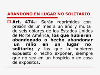 ABANDONO EN LUGAR NO SOLITARIO  Art.   474.-   Serán  reprimidos  con  prisión de un mes a un año y multa  de seis dólares de los Estados Unidos de Norte América,  los que hubieren  abandonado  o  hecho  abandonar  un  niño  en  un  lugar  no solitario;  y los que lo hubieren expuesto o hecho exponer, siempre que no sea en un hospicio o en casa de expósitos .   