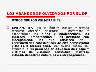 LOS ABANDONOS OLVIDADOS POR EL DP OTROS GRUPOS VULNERABLES. CPR art.  47.-  En  el  ámbito  público  y privado recibirán atención prioritaria,  preferente y especializada los  niños y adolescentes, las mujeres  embarazadas,  las personas con discapacidad, las que adolecen de  enfermedades catastróficas de alta complejidad y las de la tercera edad.   Del  mismo  modo,  se  atenderá  a las  personas en situación de riesgo y víctimas de violencia doméstica, maltrato infantil, desastres naturales o antropogénicos.  