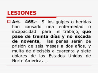 LESIONES Art.   465.-   Si los golpes o heridas han causado una enfermedad o incapacidad  para  el trabajo,  que pase de treinta días y no exceda de noventa,   las penas serán de prisión de seis meses a dos años, y multa de dieciséis a cuarenta y siete dólares de los Estados Unidos de Norte América .  … 