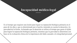 Incapacidad médico-legal
Es el tiempo que requiere una lesión para lograr su reparación biológica primaria en el
paso de los días y que es determinado por el perito, teniendo en cuenta la duración y la
gravedad de la lesión. Aclarando que la duración se refiere al tiempo que gasta el tejido
para lograr la reparación biológica primaria, mientras que la gravedad se determina con
base en la evaluación clínica de la importancia del daño causado a la integridad personal.
 