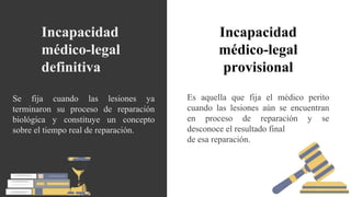 Es aquella que fija el médico perito
cuando las lesiones aún se encuentran
en proceso de reparación y se
desconoce el resultado final
de esa reparación.
Se fija cuando las lesiones ya
terminaron su proceso de reparación
biológica y constituye un concepto
sobre el tiempo real de reparación.
Incapacidad
médico-legal
definitiva
Incapacidad
médico-legal
provisional
 