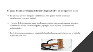 Se puede determinar incapacidad médico-legal definitivo en los siguientes casos:
 En caso de lesiones antiguas, ya reparadas pero que no fueron evaluadas
pericialmente con anterioridad.
 En caso de lesiones muy leves, localizadas en sitios que permiten descartar mayor
compromiso vital a criterio del perito; ejemplo, excoriaciones y equimosis en
extremidades.
 En lesiones muy graves cuya incapacidad desde el primer reconocimiento se calcula
supera los cien días.
 