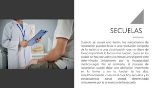SECUELAS
Cuando se causa una lesión, los mecanismos de
reparación pueden llevar a una resolución completa
de la lesión o a una cicatrización que no altere de
forma importante la forma ni la función, casos en los
cuales no hay secuelas y la consecuencia penal está
determinada únicamente por la incapacidad
médico-Legal. Por el contrario, el proceso de
reparación puede dejar una alteración importante
en la forma o en la función (o las dos,
simultáneamente), caso en el cual hay secuelas y la
consecuencia penal estará determinada
únicamente por la presencia de la secuela.
 