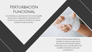 Se entiende por perturbación funcional aquella
disminución o desmejoría importante de la
función de un órgano o miembro sin que se
pierda o anule la función.
Como en las secuelas estéticas,
también en esta se exige que la
función sea limitada de manera
importante, pues no toda disfunción
se debe considerar como una
perturbación.
Perturbación
funcional
 