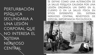 Perturbación
psíquica
secundaria a
una lesión
corporal que
no interesa el
sistema
nervioso
central
Se define como una alteración de
La salud psíquica causada por una
Lesión orgánica, un daño en el
cuerpo o en la salud física, en
sitios diferentes del sistema
nervioso central, revestidos de
especial importancia psicológica.
 
