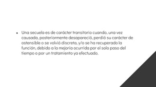 ● Una secuela es de carácter transitorio cuando, una vez
causada, posteriormente desapareció, perdió su carácter de
ostensible o se volvió discreta, y/o se ha recuperado la
función, debido a la mejoría ocurrida por el solo paso del
tiempo o por un tratamiento ya efectuado.
 