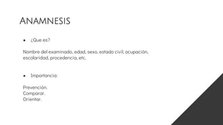 ● ¿Que es?
Nombre del examinado, edad, sexo, estado civil, ocupación,
escolaridad, procedencia, etc.
● Importancia:
Prevención.
Comparar.
Orientar.
Anamnesis
 