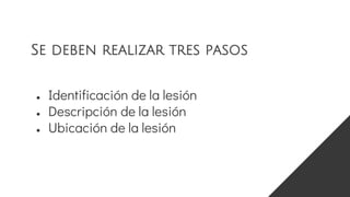 ● Identificación de la lesión
● Descripción de la lesión
● Ubicación de la lesión
Se deben realizar tres pasos
 