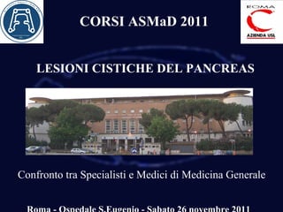 LESIONI CISTICHE DEL PANCREAS Confronto tra Specialisti e Medici di Medicina Generale Roma - Ospedale S.Eugenio - Sabato 26 novembre 2011 CORSI ASMaD 2011 