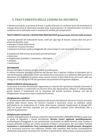5. TRATTAMENTO DELLE LESIONI DA DECUBITO
L’obiettivo principale, in presenza di lesioni, è quello di favorire le condizioni locali che permettono lo
sviluppo dei processi di riparazione tissutale quali, la granulazione e la riepitelizzazione, ed evitare le
condizioni che la rallentano come le variazione di umidità, pH e temperatura.
TRATTAMENTO LOCALE o WOUND BED PREPARATION (preparazione del letto della lesione)
I principi generali del trattamento locale, validi per ogni tipo di lesione cutanea oltre che per le
lesioni da decubito, sono:
• detergere il fondo della lesione
• rimuovere il tessuto necrotico
• mantenere la lesione umida proteggendo allo stesso tempo la cute circostante dalla macerazione
Il trattamento della lesione da decubito prevede pertanto:
• detersione
• sbrigliamento (autolitico / enzimatico / chirurgico)
• antisepsi
• medicazione
DETERSIONE
Occorre detergere la lesione ad ogni cambio di medicazione.
Si utilizza soluzione fisiologica prelevata dal flacone. Non è indicato l’utilizzo di detergenti per la
cute direttamente sulla lesione. Usare una minima forza meccanica se si utilizzano delle garze per la
detersione. Per migliorare la pulizia senza causare trauma al letto della ferita, può essere utile una
siringa da 20 ml con ago N°19G che garantisce una pressione di irrigazione adeguata.
SBRIGLIAMENTO (Debridement):
La presenza di tessuto devitalizzato rappresenta un ostacolo alla riparazione tissutale, favorendo il
rischio di infezione e costituendo una barriera fisica alla rigenerazione cellulare. E’ indispensabile
perciò iniziare il trattamento con la rimozione del tessuto necrotico. Esistono vari tipi di
sbrigliamento che possono essere combinati fra di loro:
Sbrigliamento autolitico:
E’ caratterizzata dalla dissoluzione spontanea del tessuto devitalizzato attraverso l’azione di enzimi
prodotti dalla lesione stessa. Per favorire l’autolisi è necessario creare un ambiente umido
nell’interfaccia tra medicazione ed il fondo della lesione, mediante l’applicazione di idrogel (NU-
GEL) sul tessuto necrotico coprendo poi con medicazioni avanzate come idrocolloide, film o
schiuma di poliuretano.
Sbrigliamento enzimatico:
Consiste nell’applicazione di pomate contenenti enzimi proteolitici (NORUXOL/IRUXOL) i quali sono
in grado di degradare i tessuti devitalizzati. Devono essere applicate quotidianamente,
eventualmente proteggendo la cute perilesionale con prodotti ad effetto barriera come Vaselina o
pomata all’Ossido di Zinco per evitare fenomeni irritativi e macerazione. Per non inibire l’attività
enzimatica è controindicato l’uso contemporaneo di antisettici, metalli pesanti, detergenti
ed è necessario assicurare una sufficiente umidità sulla superficie della lesione (eventualmente
utilizzando medicazioni avanzate). Per facilitare la penetrazione della pomata si possono praticare
 
