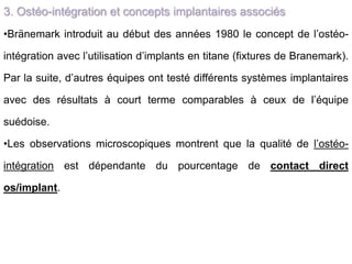 3. Ostéo-intégration et concepts implantaires associés
•Bränemark introduit au début des années 1980 le concept de l’ostéo-
intégration avec l’utilisation d’implants en titane (fixtures de Branemark).
Par la suite, d’autres équipes ont testé différents systèmes implantaires
avec des résultats à court terme comparables à ceux de l’équipe
suédoise.
•Les observations microscopiques montrent que la qualité de l’ostéo-
intégration est dépendante du pourcentage de contact direct
os/implant.
 