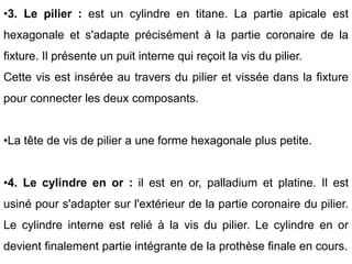 •3. Le pilier : est un cylindre en titane. La partie apicale est
hexagonale et s'adapte précisément à la partie coronaire de la
fixture. Il présente un puit interne qui reçoit la vis du pilier.
Cette vis est insérée au travers du pilier et vissée dans la fixture
pour connecter les deux composants.
•La tête de vis de pilier a une forme hexagonale plus petite.
•4. Le cylindre en or : il est en or, palladium et platine. Il est
usiné pour s'adapter sur l'extérieur de la partie coronaire du pilier.
Le cylindre interne est relié à la vis du pilier. Le cylindre en or
devient finalement partie intégrante de la prothèse finale en cours.
 