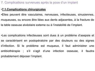 7. Complications survenues après la pose d’un implant
•7.1.Complications chirurgicales
•Elles peuvent être vasculaires, nerveuses, infectieuses, sinusiennes,
muqueuses, ou encore être liées aux dents adjacentes, à la fracture de
la table osseuse alvéolaire externe ou à l’instabilité de l’implant.
•Les complications infectieuses sont dues à un problème d’asepsie et
se caractérisent en postopératoire par des douleurs ou des signes
d’infection. Si le problème est muqueux, il faut administrer une
antibiothérapie ; s’il s’agit d’une infection osseuse, il faudra
probablement déposer l’implant.
 