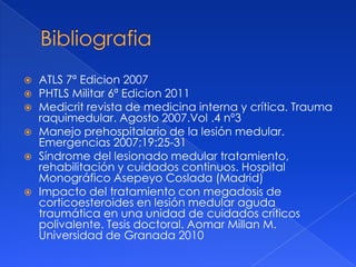    ATLS 7ª Edicion 2007
   PHTLS Militar 6ª Edicion 2011
   Medicrit revista de medicina interna y crítica. Trauma
    raquimedular. Agosto 2007.Vol .4 nº3
   Manejo prehospitalario de la lesión medular.
    Emergencias 2007;19:25-31
   Síndrome del lesionado medular tratamiento,
    rehabilitación y cuidados continuos. Hospital
    Monográfico Asepeyo Coslada (Madrid)
   Impacto del tratamiento con megadosis de
    corticoesteroides en lesión medular aguda
    traumática en una unidad de cuidados críticos
    polivalente. Tesis doctoral. Aomar Millan M.
    Universidad de Granada 2010
 