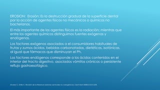 EROSION: Erosión: Es la destrucción gradual de la superficie dental
por la acción de agentes físicos no mecánicos o químicos no
bacterianos.
El más importante de los agentes físicos es la radiación; mientras que
entre los agentes químicos distinguimos fuentes exógenas y
endógenas.
Los factores exógenos asociados a el consumidores habituales de
frutas y zumos ácidos, bebidas carbonatadas, dietéticas, isotónicas,
al igual que fármacos que disminuyan el Ph.
Los factores endógenos corresponde a los ácidos contenidos en el
interior del tracto digestivo, asociados vómitos crónicos o persistente
reflujo gastroesofágico.
Álvarez C, Grille C. Revisión de la literatura: lesiones cervicales no cariogénicas. Cient Dent 2008;5;3:215-224.
 