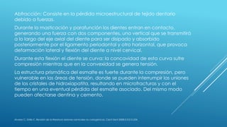 Abfracción: Consiste en la pérdida microestructural de tejido dentario
debido a fuerzas.
Durante la masticación y parafunción los dientes entran en contacto,
generando una fuerza con dos componentes, uno vertical que se transmitirá
a lo largo del eje axial del diente para ser disipado y absorbido
posteriormente por el ligamento periodontal y otro horizontal, que provoca
deformación lateral y flexión del diente a nivel cervical.
Durante esta flexión el diente se curva: la concavidad de esta curva sufre
compresión mientras que en la convexidad se genera tensión.
La estructura prismática del esmalte es fuerte durante la compresión, pero
vulnerable en las áreas de tensión, donde se pueden interrumpir las uniones
de los cristales de hidroxiapatita, resultando en microfracturas y con el
tiempo en una eventual pérdida del esmalte asociado. Del mismo modo
pueden afectarse dentina y cemento.
Álvarez C, Grille C. Revisión de la literatura: lesiones cervicales no cariogénicas. Cient Dent 2008;5;3:215-224.
 