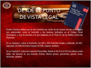 DESDE EL PUNTO
DEVISTA LEGAL
Existen diversos delitos que se han cometido por medio de las causas clinicas comentadas
con anterioridad, como el homicidio y las lesiones tipificados en el Código Penal
Venezolano, y que de acuerdo a lo que establece en el Título IX, de los Delitos contra las
Personas:
En su Capítulo I, sobre el Homicidio: Art 405 y 406 homicidio simple y calificado; Art 407,
Agravado; Art 408 Homicidio Causal; Art 409, culposo; etcétera.
En su Capítulo II, sobre las Lesiones Personales: Desde el Art 414 al 419 nos refiere a este
delito, las lesiones en sus diversas formas; Menos graves, gravísimas, graves, leves,
levísimas, etcétera.
 