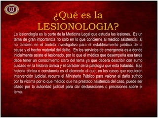 ¿Qué es la
LESIONOLOGIA?
La lesionología es la parte de la Medicina Legal que estudia las lesiones. Es un
tema de gran importancia no solo en lo que concierne al médico asistencial, si
no tambien en el ámbito investigativo para el establecimiento jurídico de la
causa y el hecho material del delito. En los servicios de emergencia es a donde
inicialmente asiste el lesionado, por lo que el médico que desempeña esa tarea
debe tener un conocimiento claro del tema ya que deberá describir con sumo
cuidado en la historia clínica y el carácter de la patología que está tratando. Esa
historia clínica o constancia es el elemento al que, en los casos que requieren
intervención judicial, recurre el Ministerio Público para valorar el daño sufrido
por la víctima por lo que médico que ha prestado asistencia del caso, puede ser
citado por la autoridad judicial para dar declaraciones o precisiones sobre el
tema.
 