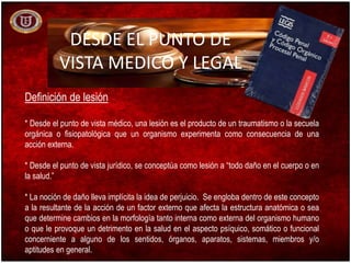 DESDE EL PUNTO DE
VISTA MEDICO Y LEGAL
Definición de lesión
* Desde el punto de vista médico, una lesión es el producto de un traumatismo o la secuela
orgánica o fisiopatológica que un organismo experimenta como consecuencia de una
acción externa.
* Desde el punto de vista jurídico, se conceptúa como lesión a “todo daño en el cuerpo o en
la salud.”
* La noción de daño lleva implícita la idea de perjuicio. Se engloba dentro de este concepto
a la resultante de la acción de un factor externo que afecta la estructura anatómica o sea
que determine cambios en la morfología tanto interna como externa del organismo humano
o que le provoque un detrimento en la salud en el aspecto psíquico, somático o funcional
concerniente a alguno de los sentidos, órganos, aparatos, sistemas, miembros y/o
aptitudes en general.
 