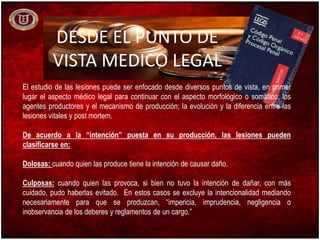 DESDE EL PUNTO DE
VISTA MEDICO LEGAL
El estudio de las lesiones puede ser enfocado desde diversos puntos de vista, en primer
lugar el aspecto médico legal para continuar con el aspecto morfológico o somático; los
agentes productores y el mecanismo de producción; la evolución y la diferencia entre las
lesiones vitales y post mortem.
De acuerdo a la “intención” puesta en su producción, las lesiones pueden
clasificarse en:
Dolosas: cuando quien las produce tiene la intención de causar daño.
Culposas: cuando quien las provoca, si bien no tuvo la intención de dañar, con más
cuidado, pudo haberlas evitado. En estos casos se excluye la intencionalidad mediando
necesariamente para que se produzcan, “impericia, imprudencia, negligencia o
inobservancia de los deberes y reglamentos de un cargo.”
 