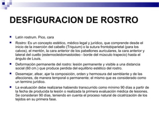 DESFIGURACION DE ROSTRO
   Latín rostrum. Pico, cara
   Rostro: Es un concepto estético, médico legal y jurídico, que comprende desde el
    inicio de la inserción del cabello (Triquium) o la sutura frontobiparietal (para los
    calvos), el mentón, la cara anterior de los pabellones auriculares, la cara anterior y
    lateral del cuello (esternocleidomastoideo - borde del músculo trapecio) hasta el
    ángulo de Louis.
   Deformación permanente del rostro: lesión permanente y visible a una distancia
    social (60 cm.) que produce perdida del equilibrio estético del rostro.
   Desemejar, afear, ajar la composición, orden y hermosura del semblante y de las
    afecciones, de manera temporal o permanente; el mismo que es considerado como
    un termino jurídico.
   La evaluación debe realizarse habiendo transcurrido como mínimo 90 días a partir de
    la fecha de producida la lesión o realizada la primera evaluación médica de lesiones.
    Se consideran 90 días, teniendo en cuenta el proceso natural de cicatrización de los
    tejidos en su primera fase.
 