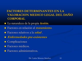 FACTORES DETERMINANTES EN LA
VALORACION MEDICO LEGAL DEL DAÑO
CORPORAL
 La naturaleza de la propia lesión.
 Factores en relación al tratamiento.
 Factores relativos a la edad .
 Enfermedades pre-existentes
 Complicaciones
 Factores médicos.
 Factores administrativos.
Dr. Carlos Moreno Sánchez 10
 