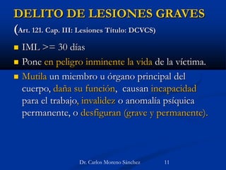 DELITO DE LESIONES GRAVES
(Art. 121. Cap. III: Lesiones Título: DCVCS)
 IML >= 30 días
 Pone en peligro inminente la vida de la víctima.
 Mutila un miembro u órgano principal del
cuerpo, daña su función, causan incapacidad
para el trabajo, invalidez o anomalía psíquica
permanente, o desfiguran (grave y permanente).
Dr. Carlos Moreno Sánchez 11
 