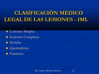 CLASIFICACIÓN MÉDICO
LEGAL DE LAS LESIONES - IML
 Lesiones Simples
 Lesiones Complejas
 Heridas
 Quemaduras
 Fracturas
.
Dr. Carlos Moreno Sánchez 12
 