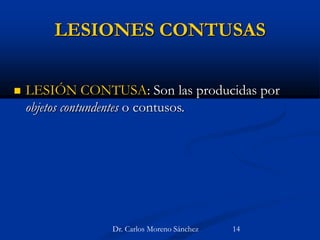 LESIONES CONTUSAS
 LESIÓN CONTUSA: Son las producidas por
objetos contundentes o contusos.
Dr. Carlos Moreno Sánchez 14
 