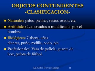 OBJETOS CONTUNDENTES
-CLASIFICACIÓN-
 Naturales: palos, piedras, restos óseos, etc.
 Artificiales: Los creados o modificados por el
hombre.
 Biológicos: Cabeza, uñas
dientes, puño, rodilla, codo, pie.
 Profesionales: Vara de policía, guante de
box, pelota de fútbol.
Dr. Carlos Moreno Sánchez 15
 