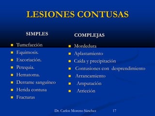 LESIONES CONTUSAS
SIMPLES
 Tumefacción
 Equimosis.
 Excoriación.
 Petequia.
 Hematoma.
 Derrame sanguíneo
 Herida contusa
 Fracturas
COMPLEJAS
 Mordedura
 Aplastamiento
 Caída y precipitación
 Contusiones con desprendimiento
 Arrancamiento
 Amputación
 Atricción
Dr. Carlos Moreno Sánchez 17
 