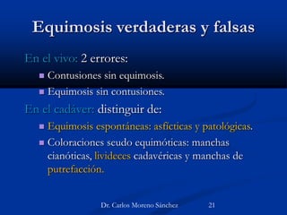 Equimosis verdaderas y falsas
En el vivo: 2 errores:
 Contusiones sin equimosis.
 Equimosis sin contusiones.
En el cadáver: distinguir de:
 Equimosis espontáneas: asfícticas y patológicas.
 Coloraciones seudo equimóticas: manchas
cianóticas, livideces cadavéricas y manchas de
putrefacción.
Dr. Carlos Moreno Sánchez 21
 